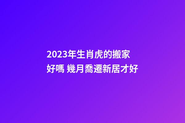 2023年生肖虎的搬家好嗎 幾月喬遷新居才好